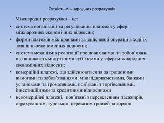 Сутність міжнародних розрахунків
Міжнародні розрахунки – це:
• система організації та регулювання платежів у сфері
міжнародних економічних відносин;
• форми платежів між країнами за здійсненні операції в ході їх
зовнішньоекономічних відносин;
• система механізмів реалізації грошових вимог та зобов’язань,
що виникають між різними суб’єктами у сфері міжнародних
економічних відносин;
• комерційні платежі, що здійснюються за за грошовими
вимогами та зобов’язаннями між підприємствами, банками
установами та громадянами, пов’язані з торгівельними,
інвестиційними та кредитними відносинами
• некомерційні платежі, пов’язані з перевезенням пасажирів,
страхуванням, туризмом, переказом грошей за кордон
 