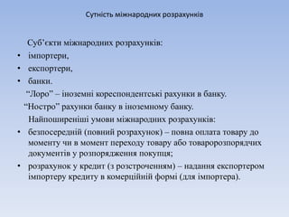 Сутність міжнародних розрахунків
Суб’єкти міжнародних розрахунків:
• імпортери,
• експортери,
• банки.
“Лоро” – іноземні кореспондентські рахунки в банку.
“Ностро” рахунки банку в іноземному банку.
Найпоширеніші умови міжнародних розрахунків:
• безпосередній (повний розрахунок) – повна оплата товару до
моменту чи в момент переходу товару або товаророзпорядчих
документів у розпорядження покупця;
• розрахунок у кредит (з розстроченням) – надання експортером
імпортеру кредиту в комерційній формі (для імпортера).
 