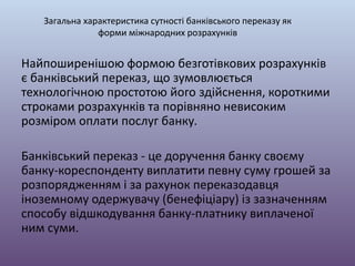 Найпоширенішою формою безготівкових розрахунків
є банківський переказ, що зумовлюється
технологічною простотою його здійснення, короткими
строками розрахунків та порівняно невисоким
розміром оплати послуг банку.
Банківський переказ - це доручення банку своєму
банку-кореспонденту виплатити певну суму грошей за
розпорядженням і за рахунок переказодавця
іноземному одержувачу (бенефіціару) із зазначенням
способу відшкодування банку-платнику виплаченої
ним суми.
Загальна характеристика сутності банківського переказу як
форми міжнародних розрахунків
 