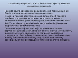 Загальна характеристика сутності банківського переказу як форми
міжнародних розрахунків
Переказ коштів за кордон за дорученням клієнтів комерційних
банків проводиться на основі заяви на переказ.
У заяві на переказ обов'язково зазначається спосіб передачі
платіжного доручення за кордон - застосовується одна із
загальноприйнятих форм переказу: поштою або каналами SWIFT.
SWIFT - це міжнародна міжбанківська організація фінансових
розрахунків за допомогою телексу.
Поштовий переказ (mail transfer) - це письмове платіжне
доручення, що надсилається одним банком іншому (іноземному),
що може бути автентифіковане як підписане відповідною
посадовою особою у банку, яка надсилає, і являє собою вказівку
іншому банку виплатити певну суму грошей зазначеному
бенефіціару (або за розпорядженням зазначеного бенефіціара).
 