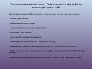 Загальна характеристика сутності банківського переказу як форми
міжнародних розрахунків
Банк імпортера надсилає банку експортера платіжне доручення, в якому зазначається:
• - повна назва платника;
• - найменування банку платника;
• - номер банківського рахунку, що дебетується;
• - код валюти і суму платежу;
• - повна назва бенефіціара, його адреса;
• - найменування банку бенефіціара і номер його рахунку;
• - найменування, номер і дату документу (контракту), за яким здійснюється оплата;
• - особа, яка несе витрати на здійснення переказу (банківська комісія і поштові або телеграфні
витрати);
• - мета і призначення переказу (найменування товару і послуг, за які здійснюється оплата).
 