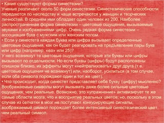 • Какие существуют формы синестезии?
Ученые различают около 50 форм синестезии. Синестезические способности
передаются по наследству и чаще встречаются у женщин и творческих
личностей. В среднем ими обладает один человек из 200. Наиболее
распространенная форма синестезии – цветовые ощущения, вызываемые
звуками и изображениями цифр. Очень редкая форма синестезии –
ассоциация букв с мужским или женским полом.
• Если у синестета каждая буква или цифра вызывает определенные
цветовые ощущения, как он будет реагировать на предъявление пары букв
или цифр (например, «еа» или 25)?
У него возникнут те цветовые ощущения, которые эти буквы или цифры
вызывают по отдельности. Но если буквы (цифры) будут расположены
слишком близко, их эффекты могут «нейтрализовать» друг друга (т.е.
цветовые ощущения не возникнут) или, наоборот, усилиться (в том случае,
если оба символа порождают один и тот же цвет).
• Что происходит, когда синестет представляет себе букву (цифру) мысленно?
Воображаемые символы могут вызывать даже более сильные цветовые
ощущения, чем реальные. Возможно, это «упражнение» активизирует те же
самые области мозга, что и восприятие реальных цветов; но, поскольку в этом
случае из сетчатки в мозг не поступают конкурирующие сигналы,
воображаемый символ порождает более интенсивный синестезический цвет,
чем реальный символ.
 