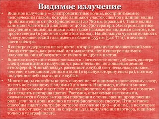 Видимое излучениеВидимое излучение
• Видимое излучение — электромагнитные волны, воспринимаемые
человеческим глазом, которые занимают участок спектра с длиной волны
приблизительно от 380 (фиолетовый) до 780 нм (красный). Такие волны
занимают частотный диапазон от 400 до 790 терагерц. Электромагнитное
излучение с такими длинами волн также называется видимым светом, или
просто светом (в узком смысле этого слова). Наибольшую чувствительность
к свету человеческий глаз имеет в области 555 нм (540 ТГц), в зелёной
части спектра.
• В спектре содержатся не все цвета, которые различает человеческий мозг.
Таких оттенков, как розовый или маджента, нет в спектре видимого
излучения, они образуются от смешения других цветов.
• Видимое излучение также попадает в «оптическое окно», область спектра
электромагнитного излучения, практически не поглощаемая земной
атмосферой. Чистый воздух рассеивает голубой свет несколько сильнее,
чем свет с меньшими длинами волн (в красную сторону спектра), поэтому
полуденное небо выглядит голубым.
• Многие виды способны видеть излучение, не видимое человеческому глазу,
то есть не входящему в видимый диапазон. Например, пчёлы и многие
другие насекомые видят свет в ультрафиолетовом диапазоне, что помогает
им находить нектар на цветах. Растения, опыляемые насекомыми,
оказываются в более выгодном положении с точки зрения продолжения
рода, если они ярки именно в ультрафиолетовом спектре. Птицы также
способны видеть ультрафиолетовое излучение (300—400 нм), а некоторые
виды имеют даже метки на оперении для привлечения партнёра, видимые
только в ультрафиолете.
 