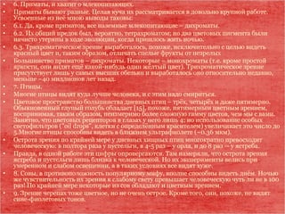 • 6. Приматы, и хватит о млекопитающих.
• Приматы бывают разные. Целая куча их рассматривается в довольно крупной работе.
Усвоенные из неё мною выводы таковы:
• 6.1. Да, кроме приматов, все наземные млекопитающие – дихроматы.
• 6.2. Их общий предок был, вероятно, тетрахроматом; но два цветовых пигмента были
начисто утеряны в ходе эволюции, когда пришлось жить ночью.
• 6.3. Трихроматическое зрение выработалось, похоже, исключительно с целью видеть
красный цвет и, таким образом, отличать спелые фрукты от незрелых
• Большинство приматов – дихроматы. Некоторые – монохроматы (т.е. кроме простой
яркости, они видят ещё какой-нибудь один жёлтый цвет). Трихроматическое зрение
присутствует лишь у самых высших обезьян и выработалось оно относительно недавно,
меньше ~40 миллионов лет назад.
• 7. Птицы.
• Многие птицы видят куда лучше человека, и с этим надо смириться.
• Цветовое пространство большинства дневных птиц – трёх, четырёх и даже пятимерно.
Обыкновенный глупый голубь обладает [15], похоже, пятимерным цветным зрением,
воспринимая, таким образом, неизмеримо более сложную гамму цветов, чем мы с вами.
Занятно, что цветовых рецепторов в глазах у него лишь 4; но использование особых
светофильтров ("oil drops", клетки с определённым красителем) увеличивает это число до
5.Многие птицы способны видеть в ближнем ультрафиолете (~0.36 мкм).
• Острота зрения по крайней мере у дневных хищных птиц многократно превосходит
человеческую: в полтора раза у пустельги, в 4-5 раз – у орла, и до 8 раз -- у ястреба.
• Правда, в одной работе эти цифры опровергаются. Там намеряли, что острота зрения
ястреба и пустельги лишь близка к человеческой. Но их эксперименты велись при
умеренном и слабом освещении, а в таких условиях все видят хуже.
• 8. Совы, в противоположность популярному мифу, вполне способны видеть днём. Ночью
же чувствительность их зрения к слабому свету превышает человеческую чуть ли не в 100
раз! По крайней мере некоторые из сов обладают и цветным зрением.
• 9. Зрение черепах тоже цветное, но не очень острое. Кроме того, они, похоже, не видят
сине-фиолетовых тонов.
 