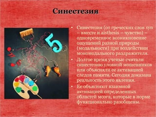 СинестезияСинестезия
• Синестезия (от греческих слов syn
– вместе и aisthesis – чувство) –
одновременное возникновение
ощущений разной природы
(модальности) при воздействии
мономодального раздражителя.
• Долгое время ученые считали
синестезию уловкой мошенников
или объясняли ее активацией
следов памяти. Сегодня доказана
реальность этого явления.
• Ее объясняют взаимной
активацией определенных
областей мозга, которые в норме
функционально разобщены.
 
