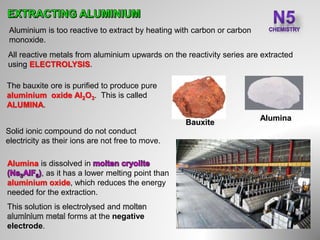 Aluminium is too reactive to extract by heating with carbon or carbon
monoxide.
All reactive metals from aluminium upwards on the reactivity series are extracted
using ELECTROLYSIS.
Bauxite
The bauxite ore is purified to produce pure
aluminium oxide Al2O3. This is called
ALUMINA.
Solid ionic compound do not conduct
electricity as their ions are not free to move.
Alumina is dissolved in
, as it has a lower melting point than
aluminium oxide, which reduces the energy
needed for the extraction.
This solution is electrolysed and
forms at the negative
electrode.
Alumina
 