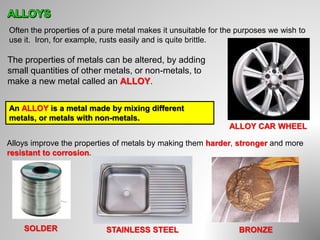 Often the properties of a pure metal makes it unsuitable for the purposes we wish to
use it. Iron, for example, rusts easily and is quite brittle.
The properties of metals can be altered, by adding
small quantities of other metals, or non-metals, to
make a new metal called an ALLOY.
An ALLOY is a metal made by mixing different
metals, or metals with non-metals.
Alloys improve the properties of metals by making them harder, stronger and more
resistant to corrosion.
ALLOY CAR WHEEL
SOLDER STAINLESS STEEL BRONZE
 