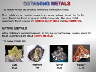 The metals we use are obtained from rocks in the Earth’s crust.
Most metals are too reactive to exist in a pure uncombined form in the Earth’s
crust. Metals are found as in rocks metal compounds. The usual metal
compounds found in rocks are OXIDES, SULPHIDES and CARBONATES.
A few metals are found uncombined, as they are very unreactive. Metals, which are
found uncombined are called NATIVE METALS.
The native metals are:
Gold
(Au)
Platinum
(Pt)
Silver
(Ag)
Copper
(Cu)
 