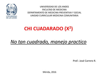 CHI CUADARADO (X2)
No tan cuadrado, manejo practico
UNIVERSIDAD DE LOS ANDES
FACULTAD DE MEDICINA
DEPARTAMENTO DE MEDICINA PREVENTIVA Y SOCIAL
UNIDAD CURRICULAR MEDICINA COMUNITARIA
Prof.: José Carrero R.
Mérida, 2016
 