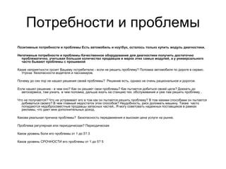 Позитивные потребности и проблемы Есть автомобиль и ноутбук, осталось только купить модуль диагностики.
Негативные потребности и проблемы Качественное оборудование для диагностики получить достаточно
проблематично, учитывая большое количество продавцов и марок этих самых модулей, а у универсального
часто бывают проблемы с прошивкой
Какие неприятности грозят Вашему потребителю - если не решить проблему? Поломка автомобиля по дороге в сервис.
Угроза безопасности водителя и пассажиров.
Почему до сих пор не нашел решения своей проблемы? Решение есть, однако не очень рациональное и дорогое.
Если нашел решение - в чем оно? Как он решает свои проблемы? Как пытается добиться своей цели? Доехать до
автосервиса, там узнать в чем поломка, дальше ехать на станцию тех. обслуживания и уже там решить проблему .
Что не получается? Что не устраивает его в том как он пытается решить проблему? В том какими способами он пытается
добиваться своего? В чем главный недостаток этих способов? Неудобность, риск доломать машину. Также часто
попадаются недобросовестные продавцы запасных частей,. Я могу советовать надежных поставщиков в рамках
рекламы, что дает мне дополнительных доход.
Какова реальная причина проблемы? Безопасность передвижения и высокая цена услуги на рынке.
Проблема регулярная или периодическая? Периодическая
Каков уровень боли его проблемы от 1 до 5? 3
Каков уровень СРОЧНОСТИ его проблемы от 1 до 5? 5
Потребности и проблемы
 