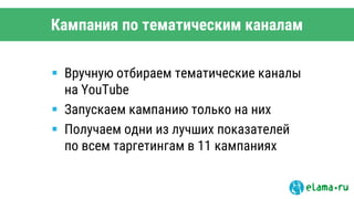 Кампания по тематическим каналам
 Вручную отбираем тематические каналы
на YouTube
 Запускаем кампанию только на них
 Получаем одни из лучших показателей
по всем таргетингам в 11 кампаниях
 