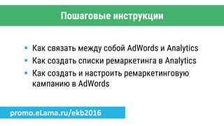 Пошаговые инструкции
 Как связать между собой AdWords и Analytics
 Как создать списки ремаркетинга в Analytics
 Как создать и настроить ремаркетинговую
кампанию в AdWords
promo.eLama.ru/ekb2016
 