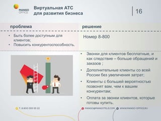 проблема решение
Номер 8-800
Виртуальная АТС
для развития бизнеса
• Быть более доступным для
клиентов;
• Повысить конкурентоспособность.
• Звонки для клиентов бесплатные, и
как следствие – больше обращений и
заказов ;
• Дополнительные клиенты со всей
России без увеличения затрат;
• Клиенты с большей вероятностью
позвонят вам, чем к вашим
конкурентам;
• Оплата за звонки клиентов, которые
готовы купить.
16
 