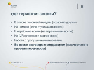 где теряются звонки?
• В списке поисковой выдачи (позвонил другим)
• На номере (клиент услышал занято)
• В нерабочее время (не перезвонили после)
• На IVR (сложное и долгое меню)
• Работа с пропущенными вызовами
• Во время разговора с сотрудником (некачественно
провели переговоры)
9
 