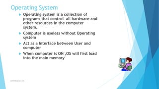 Operating System
 Operating system is a collection of
programs that control all hardware and
other resources in the computer
system.
 Computer is useless without Operating
system
 Act as a Interface between User and
computer
 When computer is ON ,OS will first load
into the main memory
Jothishdl@gmail.com
 