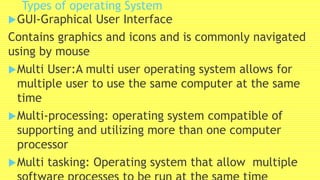 Types of operating System
GUI-Graphical User Interface
Contains graphics and icons and is commonly navigated
using by mouse
Multi User:A multi user operating system allows for
multiple user to use the same computer at the same
time
Multi-processing: operating system compatible of
supporting and utilizing more than one computer
processor
Multi tasking: Operating system that allow multiple
 