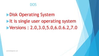 DOS
Disk Operating System
It is single user operating system
Versions : 2.0,3.0,5.0,6.0.6.2,7.0
jothishdl@gmail.com
 