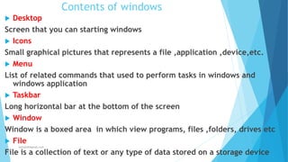 Contents of windows
 Desktop
Screen that you can starting windows
 Icons
Small graphical pictures that represents a file ,application ,device,etc.
 Menu
List of related commands that used to perform tasks in windows and
windows application
 Taskbar
Long horizontal bar at the bottom of the screen
 Window
Window is a boxed area in which view programs, files ,folders, drives etc
 File
File is a collection of text or any type of data stored on a storage device
Jothishdl@gmail.com
 