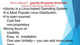 What is Ubuntu? "ഉമുണ്ടു-ൻഗുമുണ്ടു-ൻഗബണ്ടു"
'(umuntu ngumuntu ngabantu')
•Ubuntu is a Linux-based Operating System
•It is Most Popular Linux Distribution.
•It is open sourced
Cost free
non-proprietary
•Strong focus on
Usability
Easy to installation
One user (initially— you can add more users
 