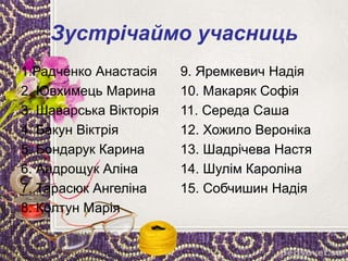Зустрічаймо учасниць
1.Радченко Анастасія
2. Ювхимець Марина
3. Шаварська Вікторія
4. Бакун Віктрія
5. Бондарук Карина
6. Андрощук Аліна
7. Тарасюк Ангеліна
8. Колтун Марія
9. Яремкевич Надія
10. Макаряк Софія
11. Середа Саша
12. Хожило Вероніка
13. Шадрічева Настя
14. Шулім Кароліна
15. Собчишин Надія
 