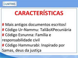 CARACTERÍSTICAS
# Mais antigos documentos escritos!
# Código Ur-Nammu: TaliãoXPecuniária
# Código Esnunna: Família e
responsabilidade civil
# Código Hammurabi: Inspirado por
Samas, deus da justiça
 