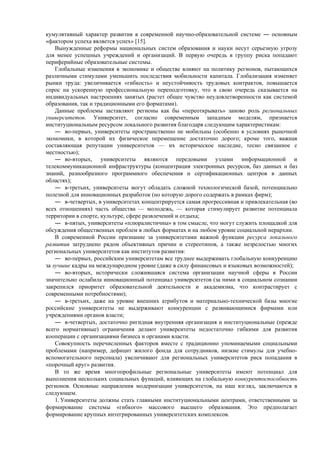 кумулятивный характер развития в современной научно-образовательной системе ― основным
«фактором успеха является успех» [15].
Вынужденные реформы национальных систем образования и науки несут серьезную угрозу
для менее успешных учреждений и организаций. В первую очередь в группу риска попадают
периферийные образовательные системы.
Глобальные изменения в экономике и обществе влияют на политику регионов, пытающихся
различными стимулами уменьшить последствия мобильности капитала. Глобализация изменяет
рынки труда: увеличивается «гибкость» и неустойчивость трудовых контрактов, повышается
спрос на ускоренную профессиональную переподготовку, что в свою очередь сказывается на
индивидуальных настроениях занятых (растет общее чувство неудовлетворенности как системой
образования, так и традиционными его форматами).
Данные проблемы заставляют регионы как бы «переоткрывать» заново роль региональных
университетов. Университет, согласно современным западным моделям, признается
институциональным ресурсом локального развития благодаря следующим характеристикам:
― во-первых, университеты пространственно не мобильны (особенно в условиях рыночной
экономики, в которой их физическое перемещение достаточно дорого; кроме того, важная
составляющая репутации университетов — их историческое наследие, тесно связанное с
местностью);
― во-вторых, университеты являются передовыми узлами информационной и
телекоммуникационной инфраструктуры (концентрация электронных ресурсов, баз данных и баз
знаний, разнообразного программного обеспечения и сертификационных центров в данных
областях);
― в-третьих, университеты могут обладать сложной технологической базой, потенциально
полезной для инновационных разработок (но которую дорого содержать в рамках фирм);
― в-четвертых, в университетах концентрируется самая прогрессивная и привлекательная (во
всех отношениях) часть общества — молодежь, — которая стимулирует развитие потенциала
территории в спорте, культуре, сфере развлечений и отдыха;
― в-пятых, университеты «плюралистичны» в том смысле, что могут служить площадкой для
обсуждения общественных проблем в любых форматах и на любом уровне социальной иерархии.
В современной России признание за университетами важной функции ресурса локального
развития затруднено рядом объективных причин и стереотипов, а также незрелостью многих
региональных университетов как институтов развития:
― во-первых, российским университетам все труднее выдерживать глобальную конкуренцию
за лучшие кадры на международном уровне (даже в силу финансовых и языковых возможностей);
― во-вторых, исторически сложившаяся система организации научной сферы в России
значительно ослабила инновационный потенциал университетов (за ними в социальном сознании
закрепился приоритет образовательной деятельности и академизма, что контрастирует с
современными потребностями);
― в-третьих, даже на уровне внешних атрибутов и материально-технической базы многие
российские университеты не выдерживают конкуренции с развивающимися фирмами или
учреждениями органов власти;
― в-четвертых, достаточно ригидная внутренняя организация и институциональные (прежде
всего нормативные) ограничения делают университеты недостаточно гибкими для развития
кооперации с организациями бизнеса и органами власти.
Совокупность перечисленных факторов вместе с традиционно упоминаемыми социальными
проблемами (например, дефицит жилого фонда для сотрудников, низкие стимулы для учебно-
вспомогательного персонала) увеличивают для региональных университетов риск попадания в
«порочный круг» развития.
В то же время многопрофильные региональные университеты имеют потенциал для
выполнения нескольких социальных функций, влияющих на глобальную конкурентоспособность
регионов. Основные направления модернизации университетов, на наш взгляд, заключаются в
следующем.
1. Университеты должны стать главными институциональными центрами, ответственными за
формирование системы «гибкого» массового высшего образования. Это предполагает
формирование крупных интегрированных университетских комплексов.
 