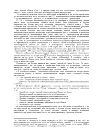 Самая западная область РСФСР в короткие сроки получила специалистов, сформировавших
интеллектуальную основу социально-экономического развития территории.
Тем не менее естественные преимущества Калининградской области как центра концентрации
научного потенциала не могли реализоваться в СССР: доминировала противоположная тенденция
— тенденция выведения стратегических активов подальше от западных границ страны.
К 1990 г. экономика Калининградской области по сравнению с общероссийским уровнем
носила менее индустриальный характер, более развита была транспортная и торговая
инфраструктуры. Однако системная деградация традиционных отраслей привела к более
глубокому, чем в среднем по России, кризису 1991—1995 гг. Она сопровождалась снижением
ориентированного на приоритеты планового хозяйства научно-технического потенциала5
.
Во многом благодаря интеллектуальному потенциалу высшей школы региональное
сообщество сумело выдвинуть стратегию диверсифицированного роста, основанную на концепции
свободной (Особой) экономической зоны. Период 1995—2005 гг. характеризуется масштабной
реструктуризацией социально-экономической жизни региона под воздействием режима Особой
экономической зоны (ОЭЗ), который был существенно модернизирован в 2006 г.
С 2005 г. в Калининградской области начался новый этап ускоренного развития, основанный
на стратегическом подходе, закрепленном в «Стратегии социально-экономического развития
Калининградской области на средне- и долгосрочную перспективу» (постановление
Правительства Калининградской области от 09 марта 2007 г. № 95). Для реализации этой
стратегии была разработана «Программа социально-экономического развития Калининградской
области на 2007—2008 годы» (закон Калининградской области от 28 декабря 2006 г. № 115).
Важной особенностью Калининградской области с точки зрения развития человеческого
капитала является то, что сейчас лишь 40 % живущего здесь населения ее уроженцы, и это резко
выделяет регион среди субъектов РФ по уровню мобильности. В последние годы в
Калининградской области очень быстро развивается социальная инфраструктура и повышается
качество жизни населения.
Калининград все больше узнаваем как «малый европейский город России». Он может
позиционироваться как доступная и комфортная территория для презентации элементов
российской системы университетского образования в Европе, а также ресурсный центр
трансферта европейской университетской культуры в регионы России.
Как показывает практика, Калининград потенциально очень привлекателен для российских
специалистов (ученых) и бывших соотечественников, которые имеют следующую систему
предпочтений:
― жить и работать в России, но близко к Европе;
― жить в комфортной климатической зоне и не в столичном городе;
― работать в перспективной и креативной исследовательской среде, признаваемой в России и
за рубежом.
В Калининградской области традиционно сложилась достаточно диверсифицированная
научно-образовательная система. Сектор гражданского образования представляют следующие
вузы:
— Российский государственный университет имени Иммануила Канта;
— Калининградский государственный технический университет;
— Балтийская государственная академия рыбопромыслового флота;
— Калининградский государственный колледж градостроительства;
— Калининградский технический колледж;
— филиалы государственных вузов в Калининградской области.
— другие институты и центры.
Отличительная особенность научно-образовательной среды в Калининградской области — то,
что практически все гражданские образовательные и научные центры достаточно компактно
расположены в Калининграде (не считая полевых станций и объектов социальной
инфраструктуры, вынесенных на побережье или расположенных по территории области).
5
В 1990—1995 гг. численность студентов сократилась на 30%. Это произошло в силу того, что
ориентированные ранее на подготовку кадров для рыбного хозяйства страны КГТУ и БГА столкнулись с
резким уменьшением спроса на специалистов — и в связи с утерей госзаказа после распада СССР, и
вследствие спада производства в субсидируемой рыбной промышленности.
 