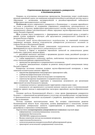 Стратегические функции и значимость университета
в эксклавном регионе
Опираясь на естественные конкурентные преимущества, Калининград может содействовать
решению важнейшей задачи для повышения конкурентоспособности российской системы науки и
образования ― активизации внутрироссийской и российско-европейской мобильности
профессорско-преподавательского состава.
Особенность модели современного университета в Калининграде ― создание европейского
по стилю и российского по содержанию современного университета, ориентированного на
мобильность и динамику профессорско-преподавательского состава, нацеленного на программы
академического обмена (систематического обмена передовым научно-образовательным опытом
между Россией и Европой).
Цель создания такого университета ― формирование интеллектуальной среды, в которой в
равной степени комфортно чувствуют себя представители университетского сообщества из
регионов России и Европы.
Уникальной нишей научно-образовательного посредничества, не охваченной столичными
(мировыми) центрами, является сотрудничество университетов регионального масштаба со
стороны России и объединенной Европы.
Калининградская область обладает уникальными конкурентными преимуществами для
формирования российско-европейского университетского хаба:
― близость к Европе и восприятие европейских ценностей на символическом уровне
(шаблонов, стереотипов, внешних форм);
― российский менталитет населения и продвижение русского языка, российской культуры и
государственности на ценностном уровне;
― слабая выраженность социальных проблем, свойственных индустриальным мегаполисам
и/или этническим районам современной России;
― преимущества приморского и рекреационного потенциалов;
― снижение трансакционных издержек на развитие межкультурной коммуникации между
Россией и Европой.
Конкретные источники снижения издержек научно-образовательной кооперации, а также
появления положительных внешних эффектов:
― перспективы формирование международного транспортного хаба;
― удобная внутрирегиональная логистика;
― строительство крупных объектов индустрии гостеприимства;
― строительство крупных медицинских и оздоровительных центров;
― компактная организация территории и повышенные возможности для организации
эффективной системы безопасности граждан;
― отлаженные контакты с приграничными территориями сопредельных стран;
― возможности для кардинального улучшения внешних каналов связи и телекоммуникаций
(открытие прямого выхода в сверхскоростные магистрали европейских научно-образовательных
сетей).
Основная проблема Калининградской области с точки зрения формирования университета
будущего ― ограниченный внутренний рынок и отсутствие системообразующих государственных
и транснациональных заказчиков исследований и разработок, формирующих «вытягивающий»
спрос на инновации.
Поэтому основные интеллектуальные ниши, без которых стратегическое развитие
Калининградской области будет затруднено, должны формироваться в технологиях, активно
задействующих универсальные ценности (здравоохранение и рекреацию, межкультурное
разнообразие и стремление к коммуникации).
Перспективное позиционирование университетского комплекса в научной сфере:
— информационно-телекоммуникационные технологии;
— медицинские биотехнологии;
— ЭКОЛОГИЯ и природопользование;
— Физико-химические методы исследования материалов;
— энергетическая безопасность;
— технологии развития конкурентоспособной урбанизированной среды;
— транспортно-логистические и рекреационные технологии;
 