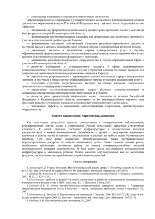 — социальные изменения и социально-гуманитарные технологии.
Перспективы развития современного университетского комплекса в Калининградской области
для системы образования и науки Российской Федерации могут заключаться в следующей системе
эффектов:
― активизация внутрироссийской мобильности профессорско-преподавательского состава на
базе ресурсных центров Калининградской области;
― формирование институциональной площадки для организации краткосрочных программ с
участием приглашенной профессуры из Европы;
― формирование постоянно действующей площадки российско-европейского диалога в
интересах малых и средних университетских городов Европы и периферийных регионов России;
― увеличение экспорта в европейские страны аутсорсинговых услуг в научно-
образовательной сфере (конкурентных по соотношению цена/качество или по правовой базе услуг
центров коллективного пользования федерального значения);
― активизация российско-белорусского сотрудничества в научно-образовательной сфере с
участием Калининградской области;
― развитие кооперации и аутсорсингового экспорта в сфере информационно-
коммуникационных технологий (особенно в случае устранения административных барьеров для
открытия альтернативных телекоммуникационных каналов в Европу);
― продвижение рекреационного и здравоохранительного потенциала курорта федерального
значения (в том числе в нишах научно-образовательного туризма и экспорта медицинских услуг);
― поддержка стратегии энергетического экспорта на основе создания современных
дополнительных генерирующих мощностей;
― переселение высококвалифицированных кадров (бывших соотечественников) и
возращение отечественных исследователей, работающих за рубежом;
― развитие ряда приоритетных направления науки, технологии и техники Российской
Федерации в Калининградской области, включение ее во внутрироссийские научные сети
благодаря резкому улучшению имиджа и возможностей университетского комплекса;
― имиджевые эффекты и преодоление неблагоприятных стереотипов, препятствующих
сотрудничеству.
Вместо заключения: перспективы развития
Как показывают результаты анализа, совместимого с эмпирическими наблюдениями,
государственный сектор науки в современной России испытывает серьезные структурные
сложности. С одной стороны, состояние инфраструктуры и человеческого капитала
свидетельствует о низкой инновационной способности, с другой — государство наращивает
вложения в сектор науки и научного обслуживания в расчете на мобилизацию человеческого
капитала. При этом резко возрастают институциональные риски внутрисистемного
перераспределения ресурсов по модели «зависимого пути». Чтобы снизить данные риски,
необходимо продолжать системную работу по поиску конкурентоспособных моделей
инновационного развития университетов. В этой связи задача выстраивания инновационной
инфраструктуры в эксклавном регионе России является государственной как по масштабам
ресурсов, так и по качеству принимаемых управленческих решений.
Список литературы
1. Александров Д. Ученые без науки. Институциональный анализ сферы // Публичные лекции на «Полит.
ру». URL: http://www.polit.ru/science/2006/03/ 06/ aleksandrov. html (дата обращения: 5.07.2010).
2. Дежина И., Киселева В. «Тройная спираль» в инновационной системе России // Вопросы экономики.
2007. № 12. С. 123—135.
3. Исследование проблем и разработка путей становления и развития академических инновационных
университетов в России: отчет о НИР / науч. рук. Ю. П. Похолков. Томск, 2003.
4. Кузнецов Л. Б. К новой институционально-синергетической парадигме развития // Материалы
международной конференции «Путь в будущее — наука, глобальные проблемы, мечты и надежды». М.,
2007.
5. Медовников Д., Механик А. Неумолимый рок инноваций // Эксперт. 2008. № 28(617). URL: http://www.
expert. ru/printissues/expert/2008/28/ interview _neumolimuy_rok_innovaciy/ (дата обращения: 3.07.2010).
6. Олейник А. Н. Институциональная экономика. М., 2007.
 