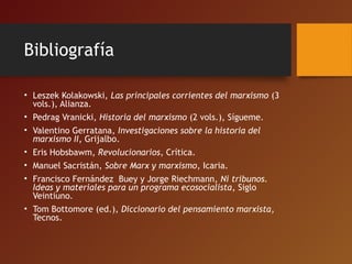 Bibliografía
• Leszek Kolakowski, Las principales corrientes del marxismo (3
vols.), Alianza.
• Pedrag Vranicki, Historia del marxismo (2 vols.), Sígueme.
• Valentino Gerratana, Investigaciones sobre la historia del
marxismo II, Grijalbo.
• Eris Hobsbawm, Revolucionarios, Crítica.
• Manuel Sacristán, Sobre Marx y marxismo, Icaria.
• Francisco Fernández Buey y Jorge Riechmann, Ni tribunos.
Ideas y materiales para un programa ecosocialista, Siglo
Veintiuno.
• Tom Bottomore (ed.), Diccionario del pensamiento marxista,
Tecnos.
 