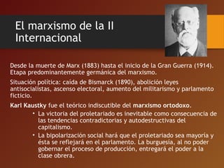 El marxismo de la II
Internacional
Desde la muerte de Marx (1883) hasta el inicio de la Gran Guerra (1914).
Etapa predominantemente germánica del marxismo.
Situación política: caída de Bismarck (1890), abolición leyes
antisocialistas, ascenso electoral, aumento del militarismo y parlamento
ficticio.
Karl Kaustky fue el teórico indiscutible del marxismo ortodoxo.
• La victoria del proletariado es inevitable como consecuencia de
las tendencias contradictorias y autodestructivas del
capitalismo.
• La bipolarización social hará que el proletariado sea mayoría y
ésta se reflejará en el parlamento. La burguesía, al no poder
gobernar el proceso de producción, entregará el poder a la
clase obrera.
 