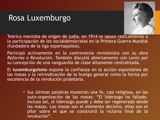 Rosa Luxemburgo
Teórica marxista de origen de judía, en 1914 se opuso radicalmente a
la participación de los socialdemócratas en la Primera Guerra Mundial
(fundadora de la liga espartaquista).
Participó activamente en la controversia revisionista con su obra
Reforma o Revolución. También discutió abiertamente con Lenin por
su concepción de una vanguardia de clase altamente centralizada.
El luxemburguismo expone la confianza en la acción espontánea de
las masas y la reivindicación de la huelga general como la forma por
excelencia de la revolución proletaria.
• Sus últimas palabras muestran una fe, casi religiosa, en las
auto-organización de las masas: “El liderazgo ha fallado.
Incluso así, el liderazgo puede y debe ser regenerado desde
las masas. Las masas son el elemento decisivo, ellas son el
pilar sobre el que se construirá la victoria final de la
revolución”.
 