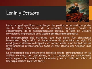 Lenin y Octubre
Lenin, al igual que Rosa Luxemburgo, fue partidario del asalto al poder
sin la etapa intermedia de la república burguesa. Frente al
economicismo de la socialdemocracia clásica, el líder de Octubre
reivindicó la importancia de la acción política revolucionaria.
La interpretación del marxismo que hizo Lenin fue claramente
heterodoxa. Según Ilich, el imperialismo de principios del siglo XX
condujo a un desarrollo desigual y, en consecuencia, a un traslado de los
levantamientos revolucionarios hacia el este (teoría del “eslabón más
débil”).
La originalidad del pensamiento leninista reside principalmente en su
análisis concreto del capitalismo, en su concepción del campesinado
como agente del cambio revolucionario y en su reflexión sobre el
liderazgo político (Tesis de Abril).
 