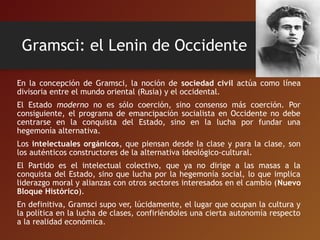 Gramsci: el Lenin de Occidente
En la concepción de Gramsci, la noción de sociedad civil actúa como línea
divisoria entre el mundo oriental (Rusia) y el occidental.
El Estado moderno no es sólo coerción, sino consenso más coerción. Por
consiguiente, el programa de emancipación socialista en Occidente no debe
centrarse en la conquista del Estado, sino en la lucha por fundar una
hegemonía alternativa.
Los intelectuales orgánicos, que piensan desde la clase y para la clase, son
los auténticos constructores de la alternativa ideológico-cultural.
El Partido es el intelectual colectivo, que ya no dirige a las masas a la
conquista del Estado, sino que lucha por la hegemonía social, lo que implica
liderazgo moral y alianzas con otros sectores interesados en el cambio (Nuevo
Bloque Histórico).
En definitiva, Gramsci supo ver, lúcidamente, el lugar que ocupan la cultura y
la política en la lucha de clases, confiriéndoles una cierta autonomía respecto
a la realidad económica.
 