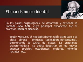 El marxismo occidental
En los países anglosajones, se desarrolla y extiende la
llamada New Left, cuyo principal exponente fue el
profesor Herbert Marcuse.
Según Marcuse, el neocapitalismo había asimilado a la
clase obrera (mejoras sociolaborales+consumo),
difuminando la lucha de clases. La esperanza
transformadora se debía depositar en los nuevos
agentes sociales: estudiantes, mujeres, minorías
raciales, etc.
 