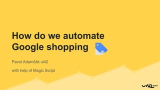 Pavol Adamčák ui42
with help of Magic Script
How do we automate
Google shopping
 