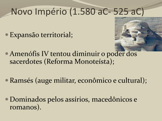 Novo Império (1.580 aC- 525 aC)
 Expansão territorial;
 Amenófis IV tentou diminuir o poder dos
sacerdotes (Reforma Monoteísta);
 Ramsés (auge militar, econômico e cultural);
 Dominados pelos assírios, macedônicos e
romanos).
 