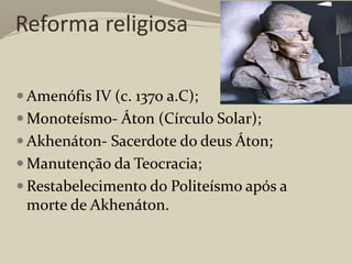 Reforma religiosa
 Amenófis IV (c. 1370 a.C);
 Monoteísmo- Áton (Círculo Solar);
 Akhenáton- Sacerdote do deus Áton;
 Manutenção da Teocracia;
 Restabelecimento do Politeísmo após a
morte de Akhenáton.
 