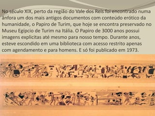 No século XIX, perto da região do Vale dos Reis foi encontrado numa
ânfora um dos mais antigos documentos com conteúdo erótico da
humanidade, o Papiro de Turim, que hoje se encontra preservado no
Museu Egípcio de Turim na Itália. O Papiro de 3000 anos possui
imagens explicitas até mesmo para nosso tempo. Durante anos,
esteve escondido em uma biblioteca com acesso restrito apenas
com agendamento e para homens. E só foi publicado em 1973.
 