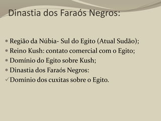 Dinastia dos Faraós Negros:
 Região da Núbia- Sul do Egito (Atual Sudão);
 Reino Kush: contato comercial com o Egito;
 Domínio do Egito sobre Kush;
 Dinastia dos Faraós Negros:
Domínio dos cuxitas sobre o Egito.
 