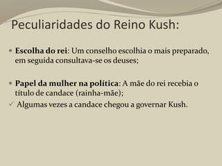 Peculiaridades do Reino Kush:
 Escolha do rei: Um conselho escolhia o mais preparado,
em seguida consultava-se os deuses;
 Papel da mulher na política: A mãe do rei recebia o
título de candace (rainha-mãe);
 Algumas vezes a candace chegou a governar Kush.
 