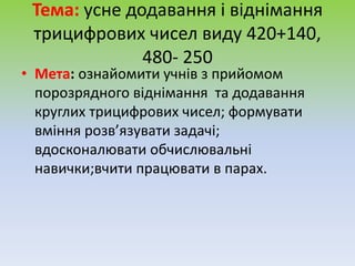Тема: усне додавання і віднімання
трицифрових чисел виду 420+140,
480- 250
• Мета: ознайомити учнів з прийомом
порозрядного віднімання та додавання
круглих трицифрових чисел; формувати
вміння розв’язувати задачі;
вдосконалювати обчислювальні
навички;вчити працювати в парах.
 
