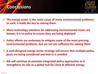 © OECD/IEA 2016
Conclusions
 The energy sector is the route cause of many environmental problems;
as such, it holds the key to solving them
 Many technology solutions for addressing environmental issues are
known; it is to policy to ensure they are being deployed
 Policy efforts are underway to mitigate some of the most pressing
environmental problems, but are not yet sufficient for solving them
 A well-designed energy sector strategy will ensure that multiple policy
goals are being considered and lock-in is avoided
 IEA will continue to promote integrated policy approaches as it
strengthens its role as a global hub for clean & efficient energy
 