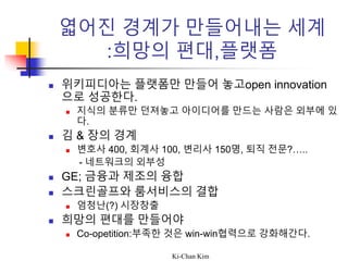 Ki-Chan Kim
엷어진 경계가 만들어내는 세계
:희망의 편대,플랫폼
 위키피디아는 플랫폼만 만들어 놓고open innovation
으로 성공한다.
 지식의 분류만 던져놓고 아이디어를 만드는 사람은 외부에 있
다.
 김 & 장의 경계
 변호사 400, 회계사 100, 변리사 150명, 퇴직 전문?…..
- 네트워크의 외부성
 GE; 금융과 제조의 융합
 스크린골프와 룸서비스의 결합
 엄청난(?) 시장창출
 희망의 편대를 만들어야
 Co-opetition:부족한 것은 win-win협력으로 강화해간다.
 
