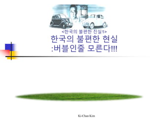 Ki-Chan Kim
<한국의 불편한 진실1>
한국의 불편한 현실
:버블인줄 모른다!!!
 