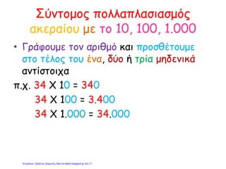 Σύντομος πολλαπλασιασμός
ακεραίου με το 10, 100, 1.000
• Γράφουμε τον αριθμό και προσθέτουμε
στο τέλος του ένα, δύο ή τρία μηδενικά
αντίστοιχα
π.χ. 34 Χ 10 = 340
34 Χ 100 = 3.400
34 Χ 1.000 = 34.000
Επιμέλεια: Χρήστος Χαρμπής http://e-taksh.blogspot.gr σελ.11
 