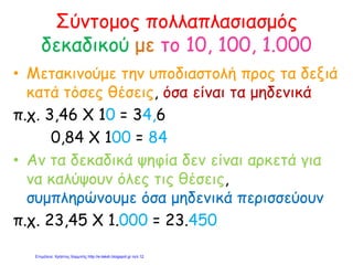 Σύντομος πολλαπλασιασμός
δεκαδικού με το 10, 100, 1.000
• Μετακινούμε την υποδιαστολή προς τα δεξιά
κατά τόσες θέσεις, όσα είναι τα μηδενικά
π.χ. 3,46 Χ 10 = 34,6
0,84 Χ 100 = 84
• Αν τα δεκαδικά ψηφία δεν είναι αρκετά για
να καλύψουν όλες τις θέσεις,
συμπληρώνουμε όσα μηδενικά περισσεύουν
π.χ. 23,45 Χ 1.000 = 23.450
Επιμέλεια: Χρήστος Χαρμπής http://e-taksh.blogspot.gr σελ.12
 
