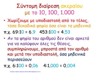 Σύντομη διαίρεση ακεραίου
με το 10, 100, 1.000
• Χωρίζουμε με υποδιαστολή από το τέλος,
τόσα δεκαδικά ψηφία όσα είναι τα μηδενικά
π.χ. 69:10 = 6,9 453:100 = 4,53
• Αν τα ψηφία του αριθμού δεν είναι αρκετά
για να καλύψουν όλες τις θέσεις,
συμπληρώνουμε, μπροστά από τον αριθμό
και μετά την υποδιαστολή, όσα μηδενικά
περισσεύουν
π.χ. 6:100 = 0,06 4:1.000 = 0,004
Επιμέλεια: Χρήστος Χαρμπής http://e-taksh.blogspot.gr σελ.13
 