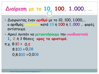 Διαίρεση με το 10, 100, 1.000, …
 Διαιρώντας έναν αριθμό με το 10, 100, 1.000,…
ο αριθμός μικραίνει κατά 10 ή 100 ή 1.000 … φορές
αντίστοιχα.
 Αρκεί λοιπόν να μετακινήσουμε την υποδιαστολή
1, 2 ή 3 θέσεις προς τα αριστερά.
π.χ. 8:10 =
8:100 =
0,8:100 =
0,8
0,08
0,008
Επιμέλεια: Χρήστος Χαρμπής http://e-taksh.blogspot.gr σελ.15
 