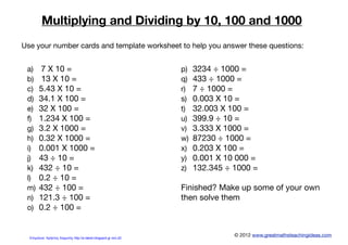 Multiplying and Dividing by 10, 100 and 1000
© 2012 www.greatmathsteachingideas.com
a) 7 X 10 =
b) 13 X 10 =
c) 5.43 X 10 =
d) 34.1 X 100 =
e) 32 X 100 =
f) 1.234 X 100 =
g) 3.2 X 1000 =
h) 0.32 X 1000 =
i) 0.001 X 1000 =
j) 43 ÷ 10 =
k) 432 ÷ 10 =
l) 0.2 ÷ 10 =
m) 432 ÷ 100 =
n) 121.3 ÷ 100 =
o) 0.2 ÷ 100 =
p) 3234 ÷ 1000 =
q) 433 ÷ 1000 =
r) 7 ÷ 1000 =
s) 0.003 X 10 =
t) 32.003 X 100 =
u) 399.9 ÷ 10 =
v) 3.333 X 1000 =
w) 87230 ÷ 1000 =
x) 0.203 X 100 =
y) 0.001 X 10 000 =
z) 132.345 ÷ 1000 =
Finished? Make up some of your own
then solve them
Use your number cards and template worksheet to help you answer these questions:
Επιμέλεια: Χρήστος Χαρμπής http://e-taksh.blogspot.gr σελ.20
 